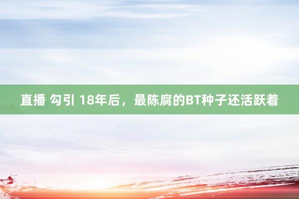 直播 勾引 18年后，最陈腐的BT种子还活跃着