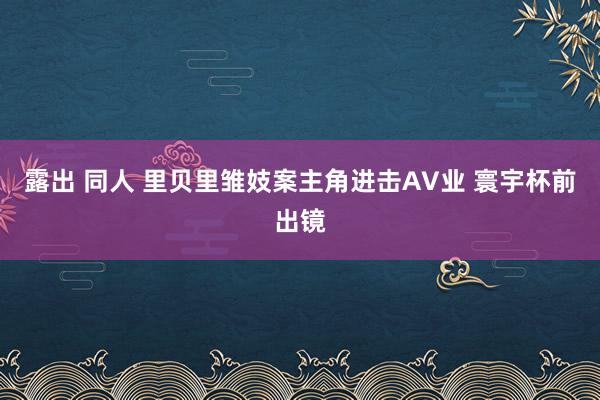 露出 同人 里贝里雏妓案主角进击AV业 寰宇杯前出镜