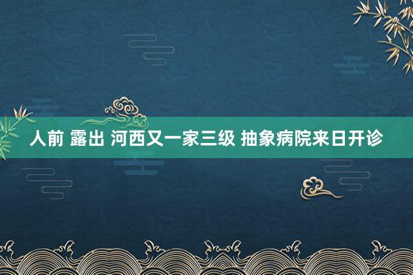 人前 露出 河西又一家三级 抽象病院来日开诊