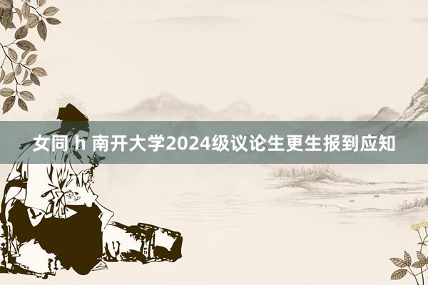 女同 h 南开大学2024级议论生更生报到应知