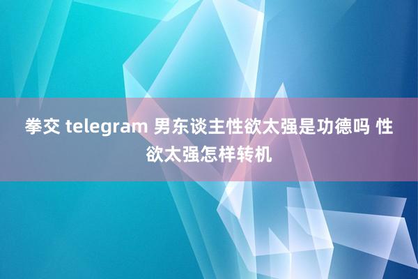 拳交 telegram 男东谈主性欲太强是功德吗 性欲太强怎样转机