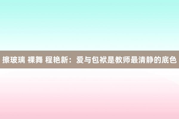 擦玻璃 裸舞 程艳新：爱与包袱是教师最清静的底色