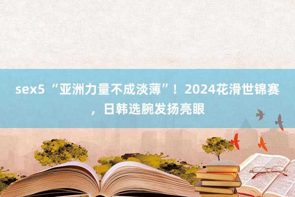 sex5 “亚洲力量不成淡薄”！2024花滑世锦赛，日韩选腕发扬亮眼