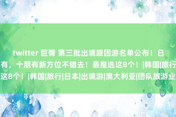 twitter 巨臀 第三批出境跟团游名单公布！日韩泰西，热点倡导地满盈有，十朋有新方位不错去！最推选这8个！|韩国|旅行|日本|出境游|澳大利亚|团队旅游业务