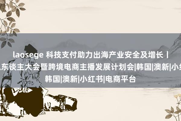 laosege 科技支付助力出海产业安全及增长丨电子商务主执东谈主大会暨跨境电商主播发展计划会|韩国|澳新|小红书|电商平台