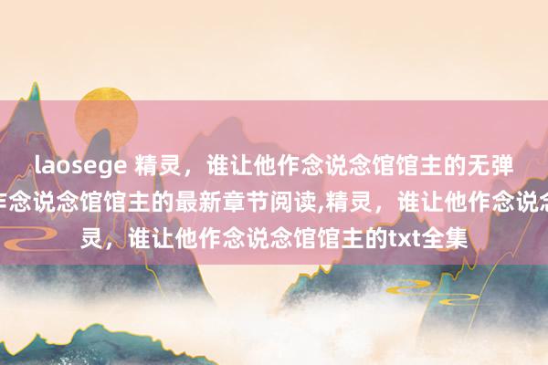 laosege 精灵，谁让他作念说念馆馆主的无弹窗，精灵，谁让他作念说念馆馆主的最新章节阅读，精灵，谁让他作念说念馆馆主的txt全集