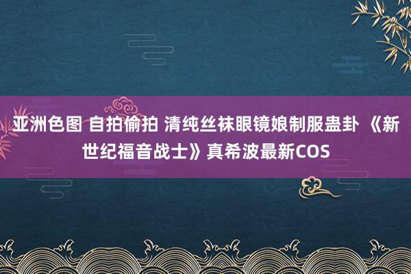 亚洲色图 自拍偷拍 清纯丝袜眼镜娘制服蛊卦 《新世纪福音战士》真希波最新COS