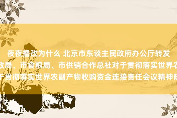 夜夜撸改为什么 北京市东谈主民政府办公厅转发市东谈主民银行、市财政局、市食粮局、市供销合作总社对于贯彻落实世界农副产物收购资金连接责任会议精神陈述的见告