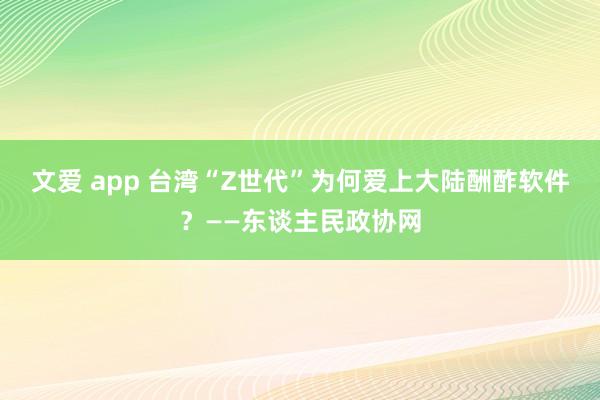 文爱 app 台湾“Z世代”为何爱上大陆酬酢软件？——东谈主民政协网