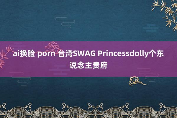 ai换脸 porn 台湾SWAG Princessdolly个东说念主贵府