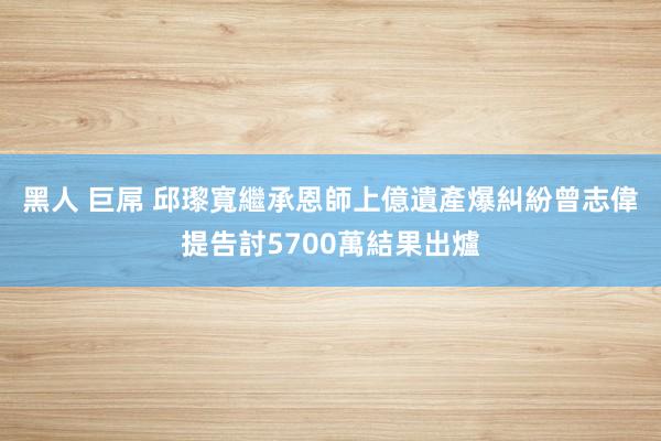 黑人 巨屌 邱瓈寬繼承恩師上億遺產爆糾紛　曾志偉提告討5700萬結果出爐